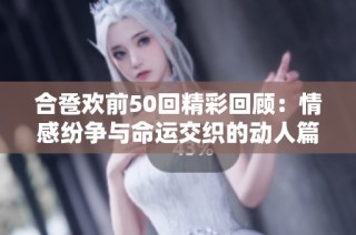 合卺欢前50回精彩回顾：情感纷争与命运交织的动人篇章