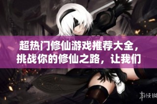 超热门修仙游戏推荐大全，挑战你的修仙之路，让我们一同探索仙侠世界的魅力