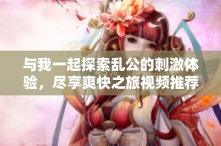 与我一起探索乱公的刺激体验，尽享爽快之旅视频推荐