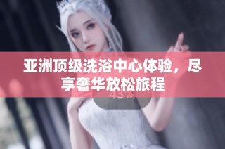 亚洲顶级洗浴中心体验，尽享奢华放松旅程