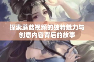 探索蘑菇视频的独特魅力与创意内容背后的故事