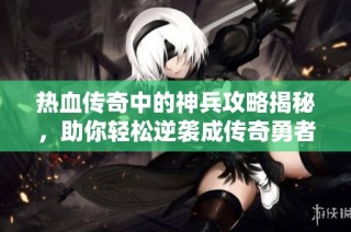 热血传奇中的神兵攻略揭秘，助你轻松逆袭成传奇勇者
