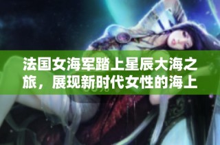 法国女海军踏上星辰大海之旅，展现新时代女性的海上风采