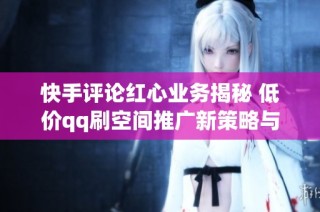 快手评论红心业务揭秘 低价qq刷空间推广新策略与免费领取活动全解析
