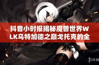 抖音小时报揭秘魔兽世界WLK乌特加德之巅戈托克的全面攻略与玩法秘籍