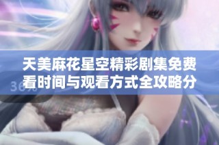 天美麻花星空精彩剧集免费看时间与观看方式全攻略分享