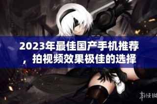 2023年最佳国产手机推荐，拍视频效果极佳的选择