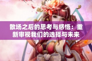 散场之后的思考与感悟：重新审视我们的选择与未来