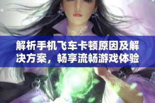 解析手机飞车卡顿原因及解决方案，畅享流畅游戏体验