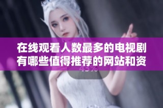 在线观看人数最多的电视剧有哪些值得推荐的网站和资源