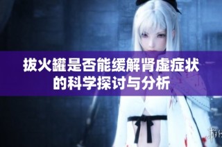 拔火罐是否能缓解肾虚症状的科学探讨与分析