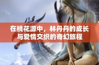 在桃花源中，林丹丹的成长与爱情交织的奇幻旅程