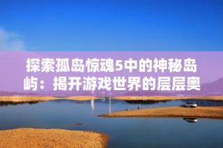 探索孤岛惊魂5中的神秘岛屿：揭开游戏世界的层层奥秘与冒险之旅