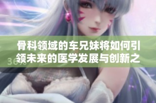 骨科领域的车兄妹将如何引领未来的医学发展与创新之路