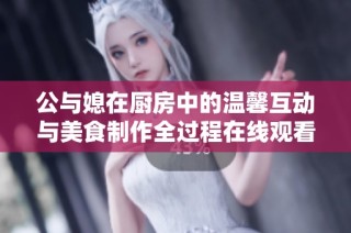 公与媳在厨房中的温馨互动与美食制作全过程在线观看