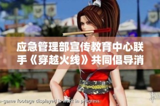 应急管理部宣传教育中心联手《穿越火线》共同倡导消防安全知识普及活动