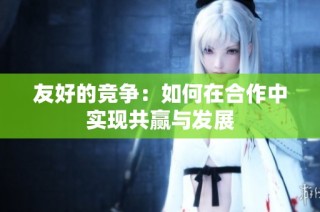 友好的竞争：如何在合作中实现共赢与发展