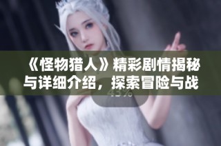 《怪物猎人》精彩剧情揭秘与详细介绍，探索冒险与战斗背后的动人故事