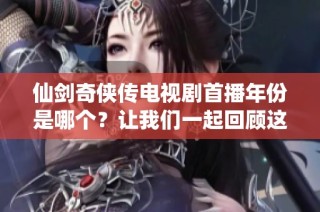 仙剑奇侠传电视剧首播年份是哪个？让我们一起回顾这个经典之作的诞生时刻。