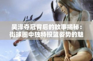 吴泽夺冠背后的故事揭秘：街球圈中独特投篮姿势的魅力与技巧分析