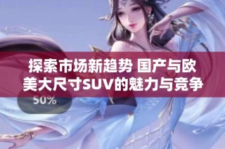 探索市场新趋势 国产与欧美大尺寸SUV的魅力与竞争分析