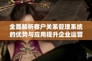 全面解析客户关系管理系统的优势与应用提升企业运营效率