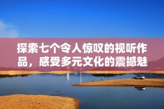 探索七个令人惊叹的视听作品，感受多元文化的震撼魅力