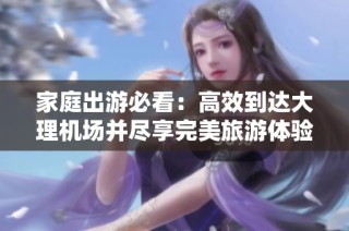 家庭出游必看：高效到达大理机场并尽享完美旅游体验指南