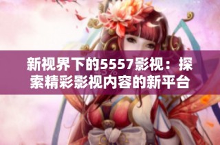 新视界下的5557影视：探索精彩影视内容的新平台