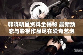 韩晓明星资料全揭秘 最新动态与影视作品尽在爱奇艺泡泡