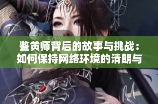 鉴黄师背后的故事与挑战：如何保持网络环境的清朗与安全