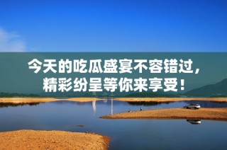 今天的吃瓜盛宴不容错过，精彩纷呈等你来享受！