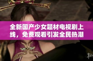 全新国产少女题材电视剧上线，免费观看引发全民热潮