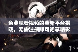 免费观看视频的全新平台揭晓，无需注册即可畅享精彩内容