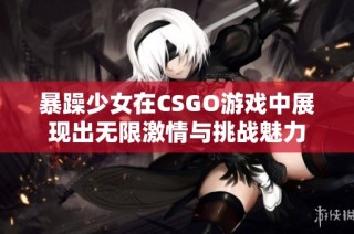 暴躁少女在CSGO游戏中展现出无限激情与挑战魅力