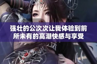 强壮的公次次让我体验到前所未有的高潮快感与享受