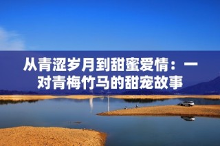从青涩岁月到甜蜜爱情：一对青梅竹马的甜宠故事
