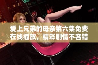 爱上兄弟的母亲第六集免费在线播放，精彩剧情不容错过