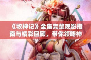 《牧神记》全集完整观影指南与精彩回顾，带你领略神秘幻想世界