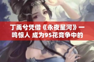 丁禹兮凭借《永夜星河》一鸣惊人 成为95花竞争中的强劲黑马