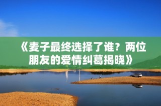 《麦子最终选择了谁？两位朋友的爱情纠葛揭晓》