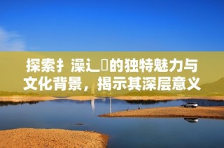 探索扌澡辶畐的独特魅力与文化背景，揭示其深层意义与历史传承