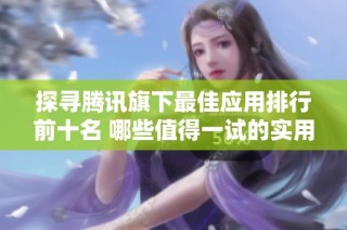 探寻腾讯旗下最佳应用排行前十名 哪些值得一试的实用工具推荐