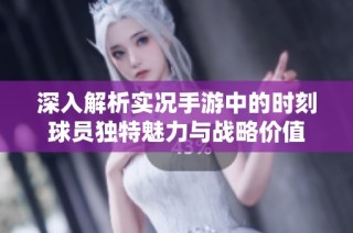 深入解析实况手游中的时刻球员独特魅力与战略价值