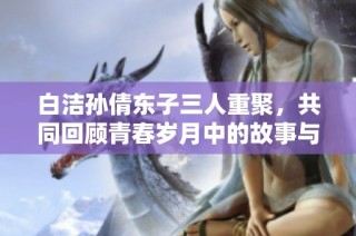 白洁孙倩东子三人重聚，共同回顾青春岁月中的故事与情感