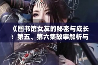 《图书馆女友的秘密与成长：第五、第六集故事解析与结局反思》