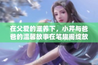 在父爱的滋养下，小芹与爸爸的温馨故事在笔趣阁绽放光彩