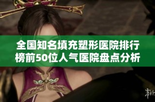 全国知名填充塑形医院排行榜前50位人气医院盘点分析