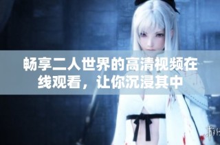 畅享二人世界的高清视频在线观看，让你沉浸其中