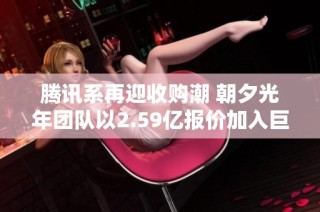 腾讯系再迎收购潮 朝夕光年团队以2.59亿报价加入巨头阵营